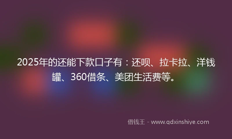 2025年的还能下款口子有：还呗、拉卡拉、洋钱罐、360借条、美团生活费等。
