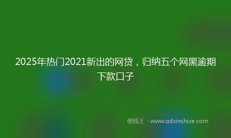 2025年热门2021新出的网贷，归纳五个网黑逾期下款口子