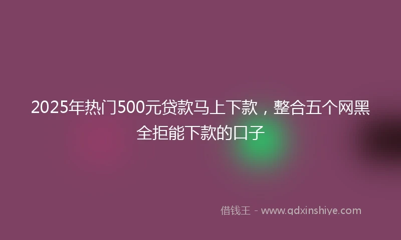 2025年热门500元贷款马上下款，整合五个网黑全拒能下款的口子