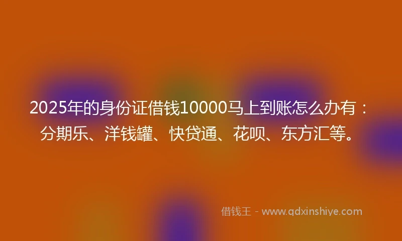 2025年的身份证借钱10000马上到账怎么办有：分期乐、洋钱罐、快贷通、花呗、东方汇等。