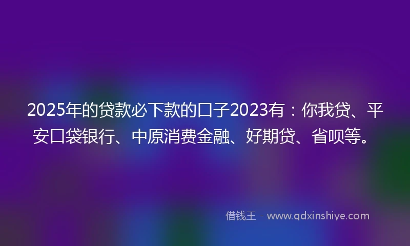 2025年的贷款必下款的口子2023有：你我贷、平安口袋银行、中原消费金融、好期贷、省呗等。