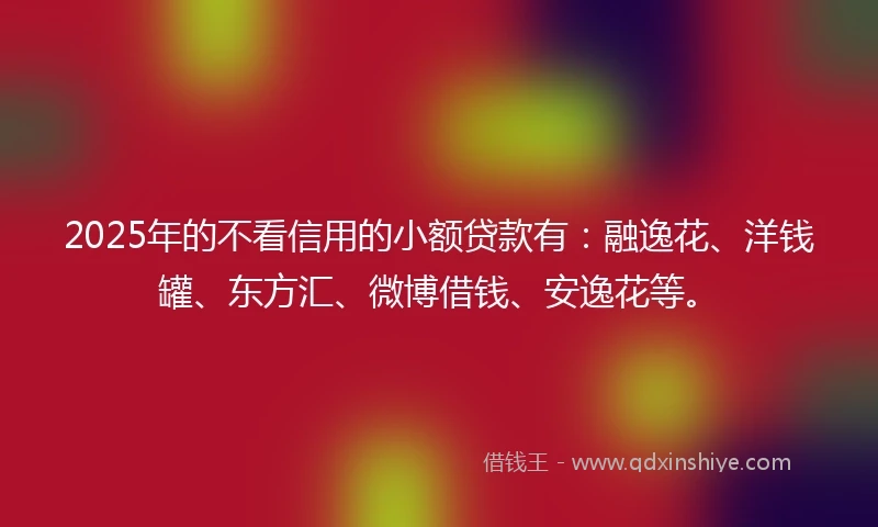 2025年的不看信用的小额贷款有：融逸花、洋钱罐、东方汇、微博借钱、安逸花等。