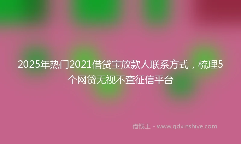2025年热门2021借贷宝放款人联系方式，梳理5个网贷无视不查征信平台