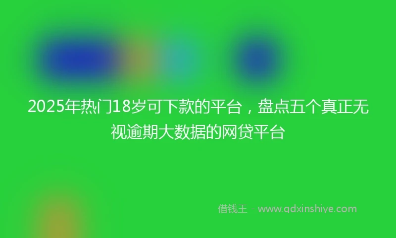 2025年热门18岁可下款的平台，盘点五个真正无视逾期大数据的网贷平台