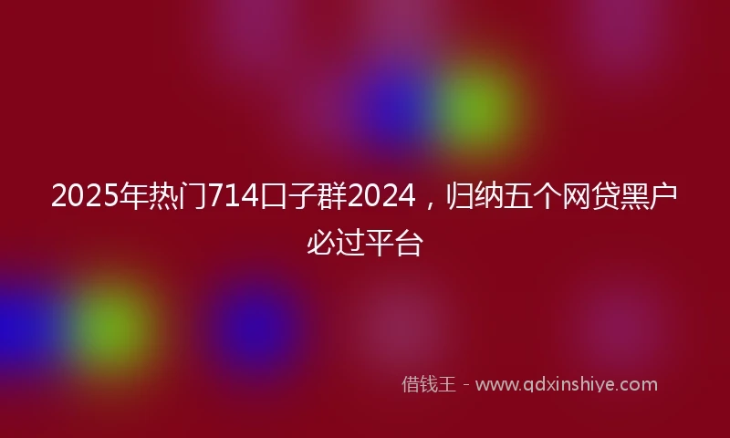 2025年热门714口子群2024，归纳五个网贷黑户必过平台