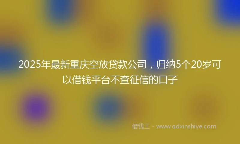 2025年最新重庆空放贷款公司，归纳5个20岁可以借钱平台不查征信的口子