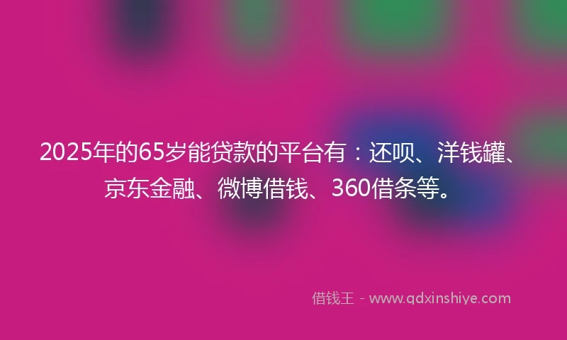 2025年的65岁能贷款的平台有：还呗、洋钱罐、京东金融、微博借钱、360借条等。