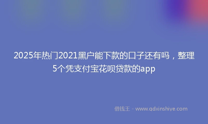 2025年热门2021黑户能下款的口子还有吗，整理5个凭支付宝花呗贷款的app
