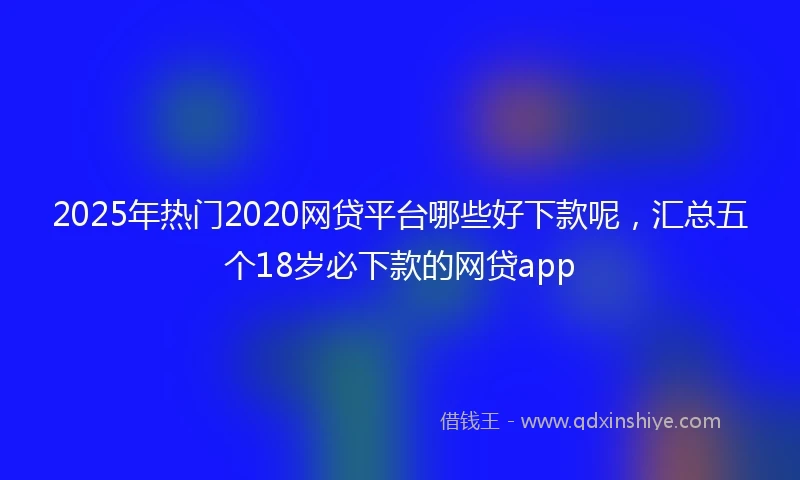 2025年热门2020网贷平台哪些好下款呢，汇总五个18岁必下款的网贷app