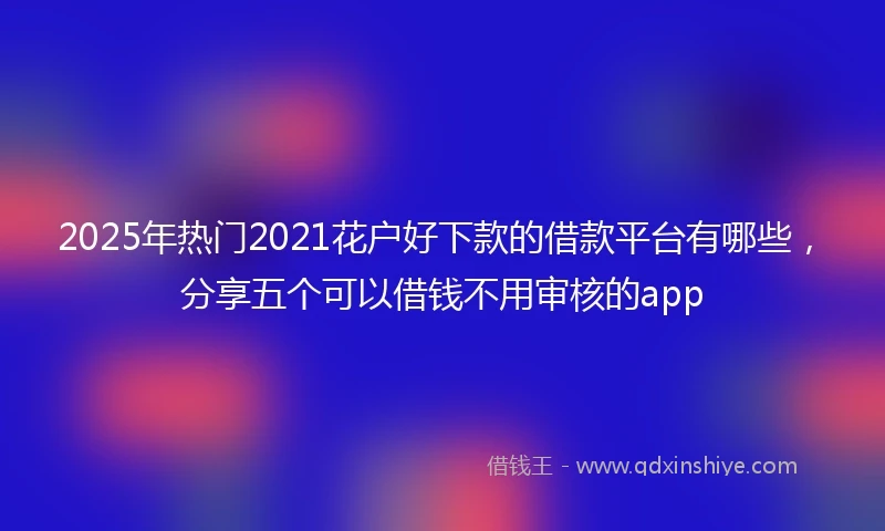 2025年热门2021花户好下款的借款平台有哪些，分享五个可以借钱不用审核的app