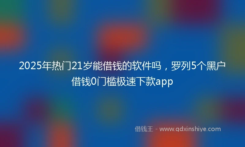 2025年热门21岁能借钱的软件吗，罗列5个黑户借钱0门槛极速下款app
