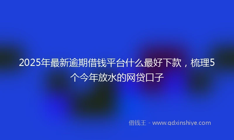 2025年最新逾期借钱平台什么最好下款，梳理5个今年放水的网贷口子