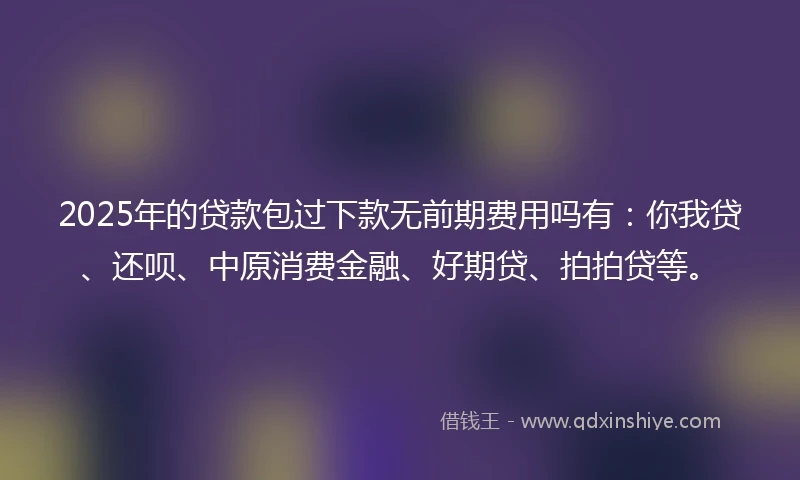 2025年的贷款包过下款无前期费用吗有：你我贷、还呗、中原消费金融、好期贷、拍拍贷等。