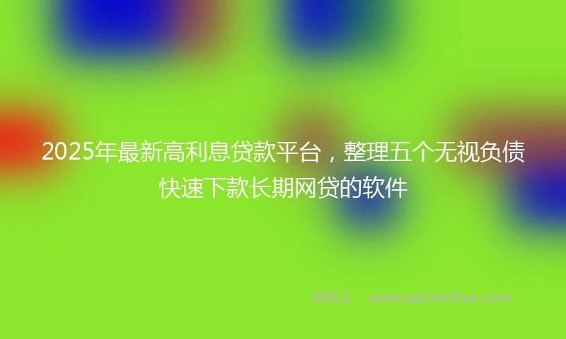 2025年最新高利息贷款平台，整理五个无视负债快速下款长期网贷的软件