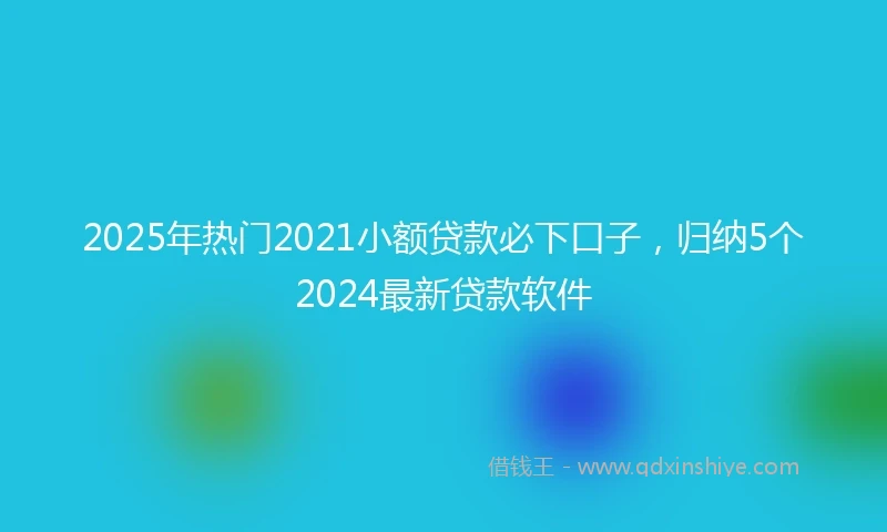 2025年热门2021小额贷款必下口子，归纳5个2024最新贷款软件