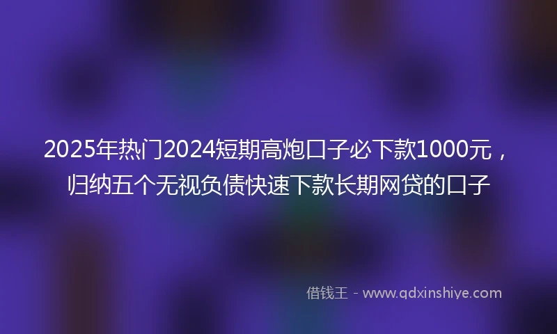 2025年热门2024短期高炮口子必下款1000元，归纳五个无视负债快速下款长期网贷的口子