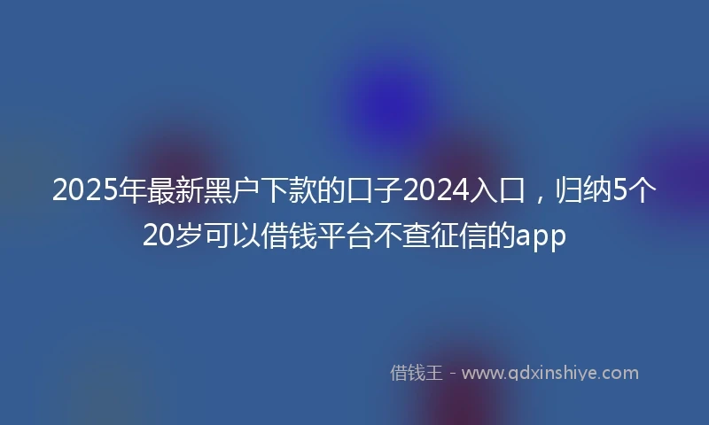 2025年最新黑户下款的口子2024入口，归纳5个20岁可以借钱平台不查征信的app