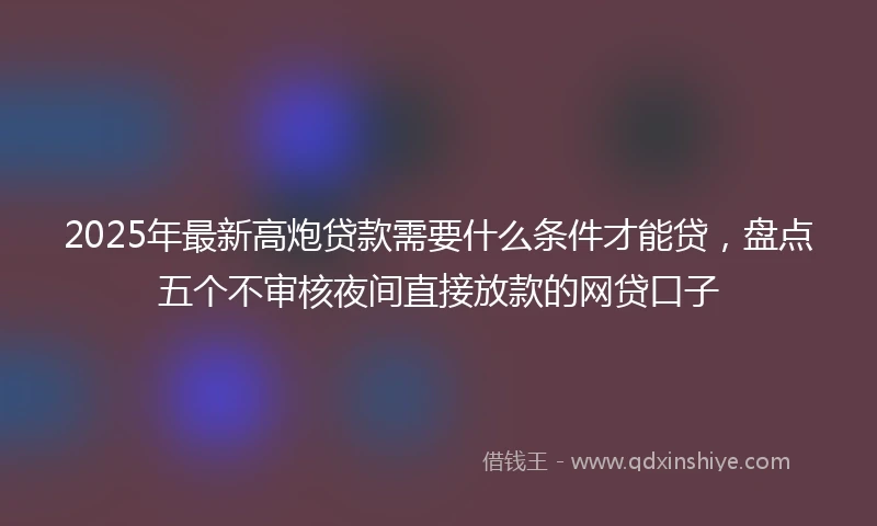 2025年最新高炮贷款需要什么条件才能贷，盘点五个不审核夜间直接放款的网贷口子