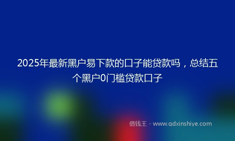 2025年最新黑户易下款的口子能贷款吗，总结五个黑户0门槛贷款口子