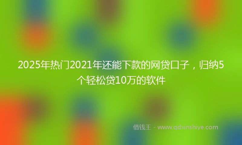 2025年热门2021年还能下款的网贷口子，归纳5个轻松贷10万的软件