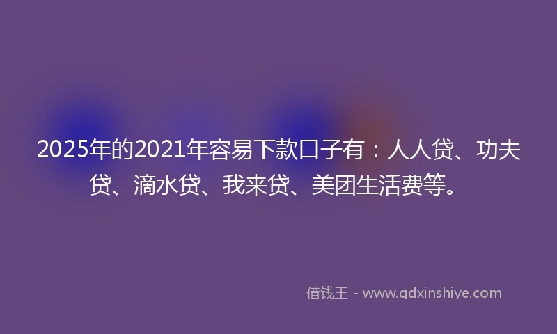 2025年的2021年容易下款口子有：人人贷、功夫贷、滴水贷、我来贷、美团生活费等。