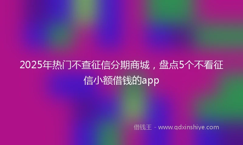 2025年热门不查征信分期商城，盘点5个不看征信小额借钱的app