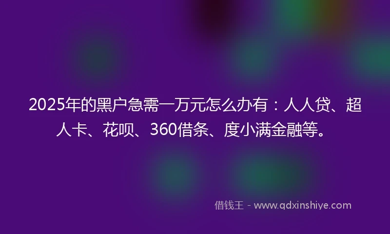 2025年的黑户急需一万元怎么办有：人人贷、超人卡、花呗、360借条、度小满金融等。