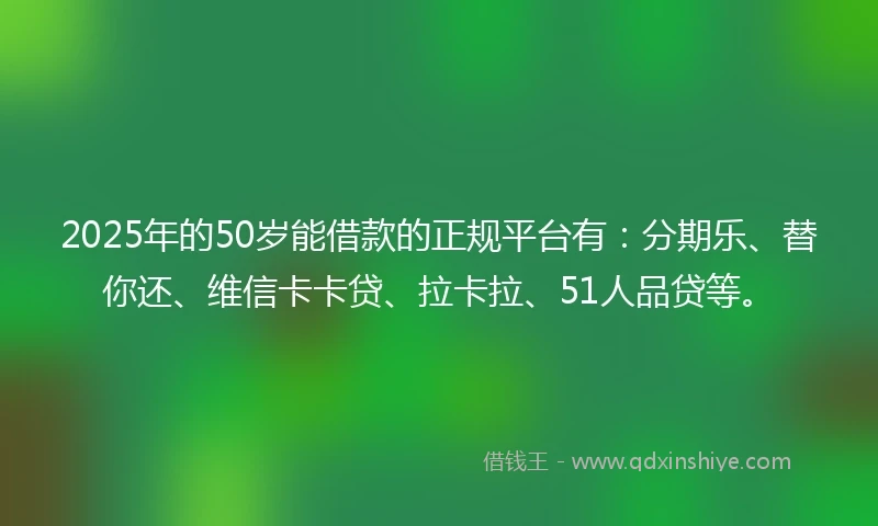 2025年的50岁能借款的正规平台有：分期乐、替你还、维信卡卡贷、拉卡拉、51人品贷等。