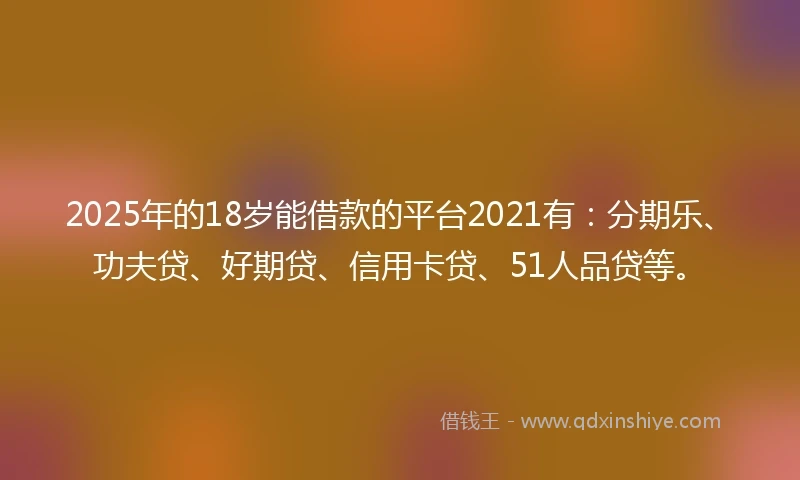 2025年的18岁能借款的平台2021有：分期乐、功夫贷、好期贷、信用卡贷、51人品贷等。
