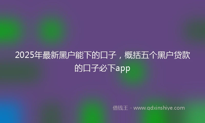 2025年最新黑户能下的口子，概括五个黑户贷款的口子必下app