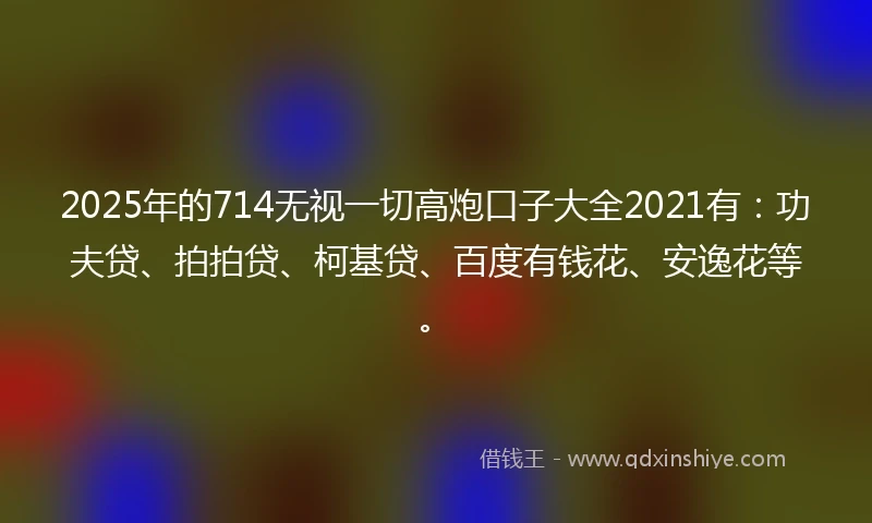 2025年的714无视一切高炮口子大全2021有：功夫贷、拍拍贷、柯基贷、百度有钱花、安逸花等。