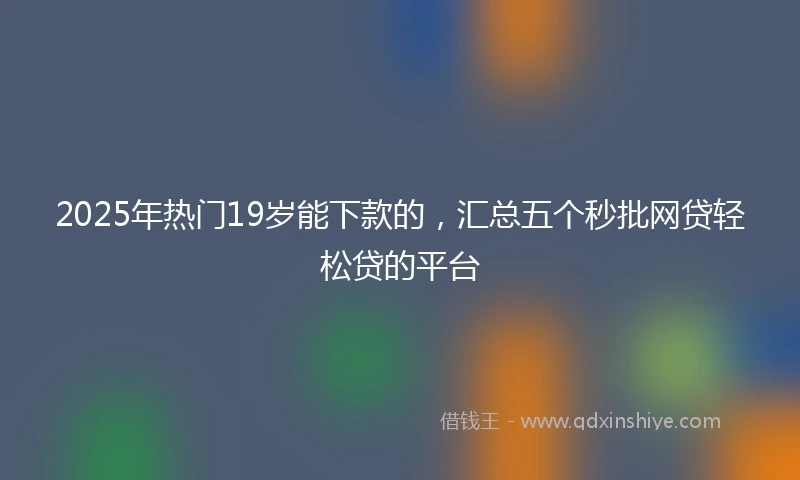 2025年热门19岁能下款的，汇总五个秒批网贷轻松贷的平台