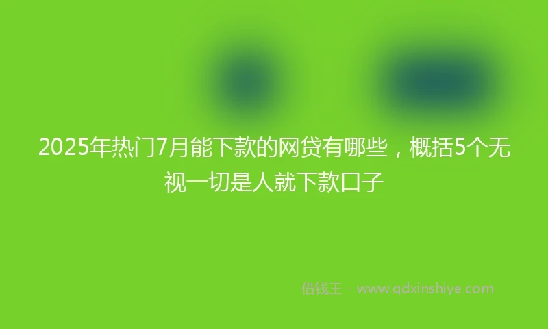2025年热门7月能下款的网贷有哪些，概括5个无视一切是人就下款口子