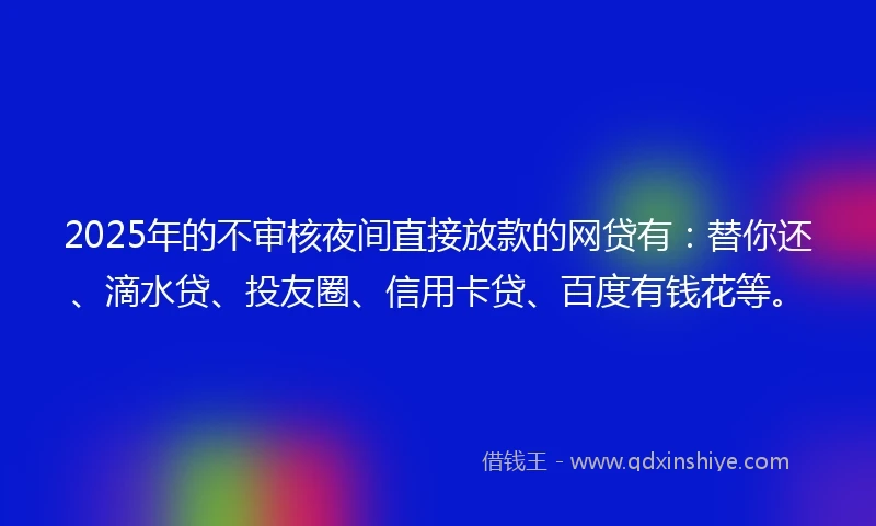 2025年的不审核夜间直接放款的网贷有：替你还、滴水贷、投友圈、信用卡贷、百度有钱花等。