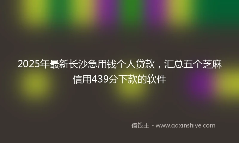 2025年最新长沙急用钱个人贷款，汇总五个芝麻信用439分下款的软件