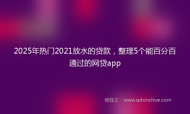 2025年热门2021放水的贷款，整理5个能百分百通过的网贷app
