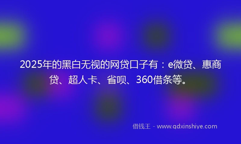 2025年的黑白无视的网贷口子有：e微贷、惠商贷、超人卡、省呗、360借条等。