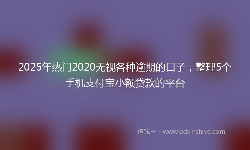 2025年热门2020无视各种逾期的口子，整理5个手机支付宝小额贷款的平台