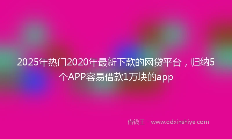 2025年热门2020年最新下款的网贷平台，归纳5个APP容易借款1万块的app