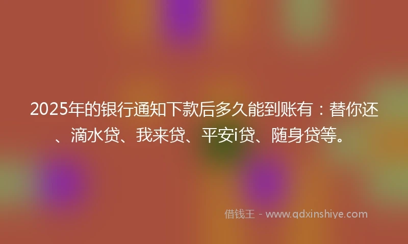 2025年的银行通知下款后多久能到账有：替你还、滴水贷、我来贷、平安i贷、随身贷等。