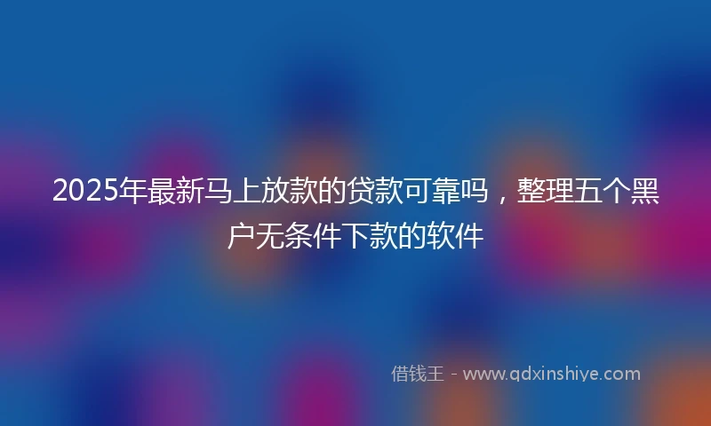 2025年最新马上放款的贷款可靠吗，整理五个黑户无条件下款的软件