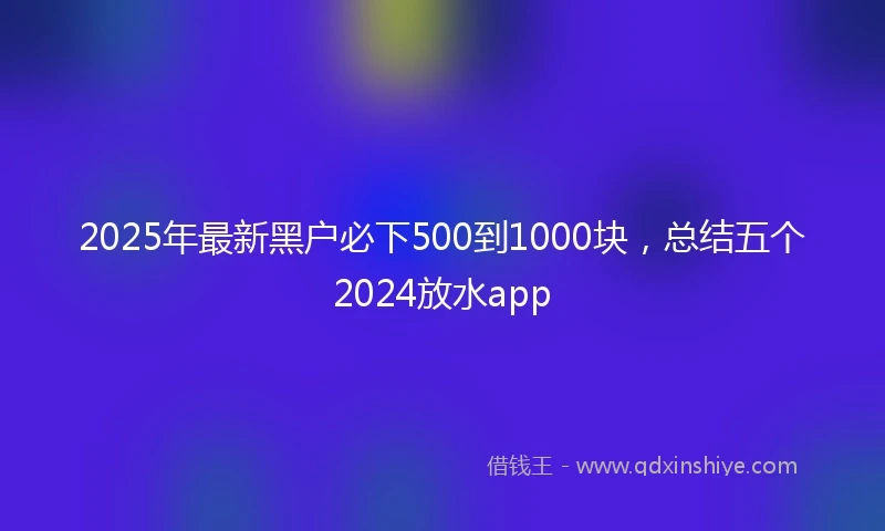 2025年最新黑户必下500到1000块，总结五个2024放水app
