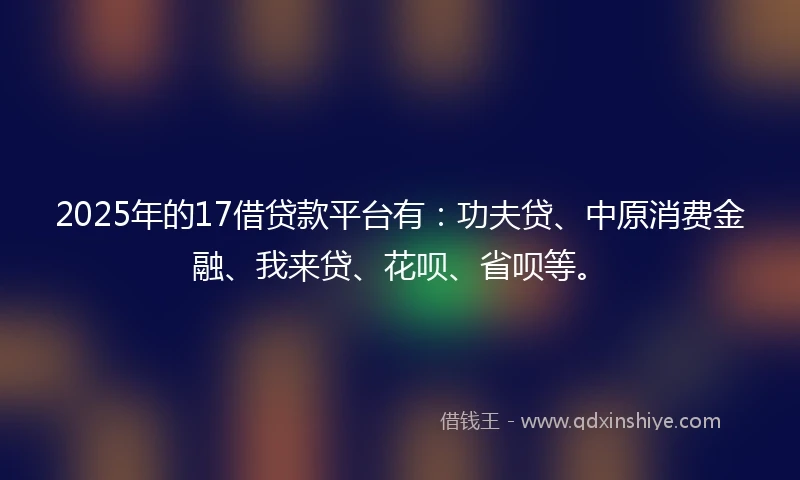 2025年的17借贷款平台有：功夫贷、中原消费金融、我来贷、花呗、省呗等。