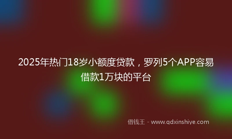 2025年热门18岁小额度贷款，罗列5个APP容易借款1万块的平台