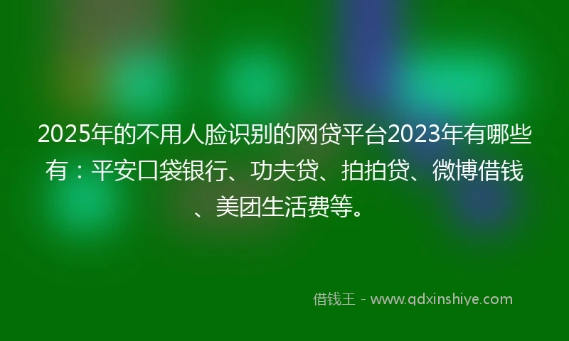 2025年的不用人脸识别的网贷平台2023年有哪些有：平安口袋银行、功夫贷、拍拍贷、微博借钱、美团生活费等。