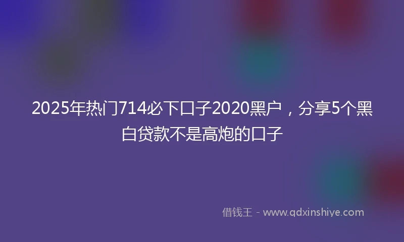 2025年热门714必下口子2020黑户，分享5个黑白贷款不是高炮的口子