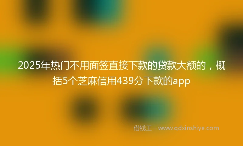 2025年热门不用面签直接下款的贷款大额的，概括5个芝麻信用439分下款的app