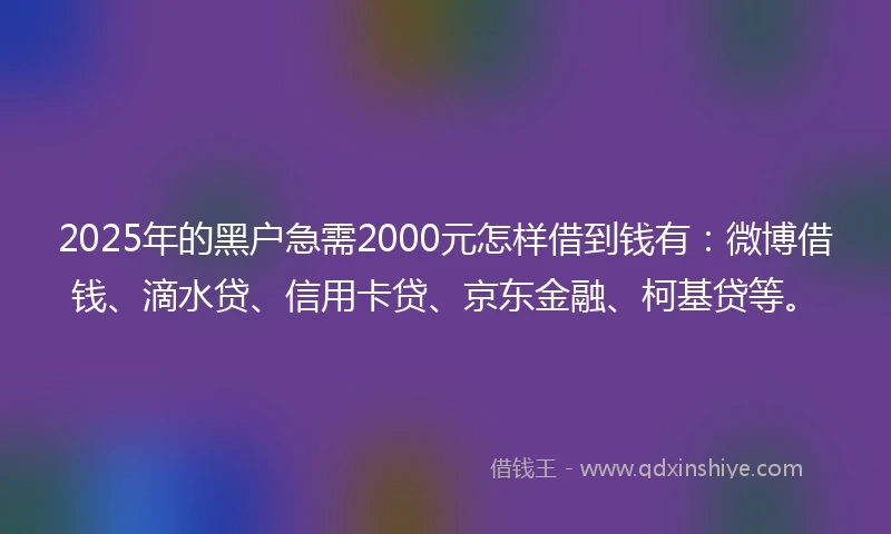 2025年的黑户急需2000元怎样借到钱有：微博借钱、滴水贷、信用卡贷、京东金融、柯基贷等。