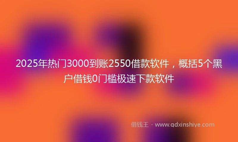 2025年热门3000到账2550借款软件，概括5个黑户借钱0门槛极速下款软件