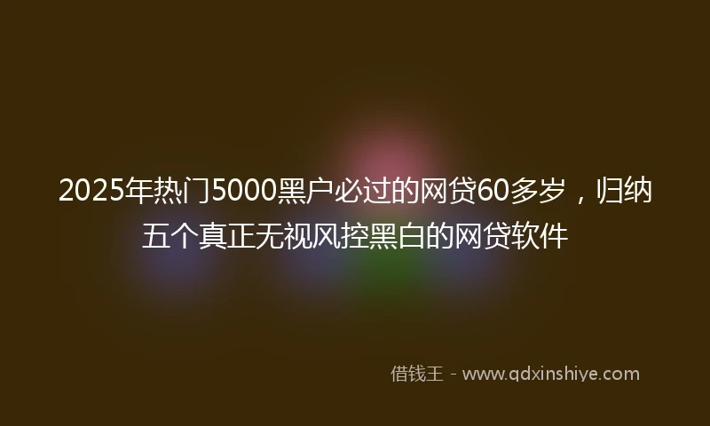 2025年热门5000黑户必过的网贷60多岁，归纳五个真正无视风控黑白的网贷软件